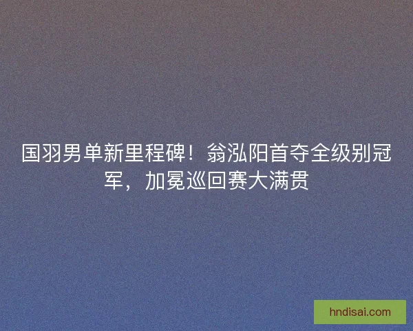 国羽男单新里程碑！翁泓阳首夺全级别冠军，加冕巡回赛大满贯