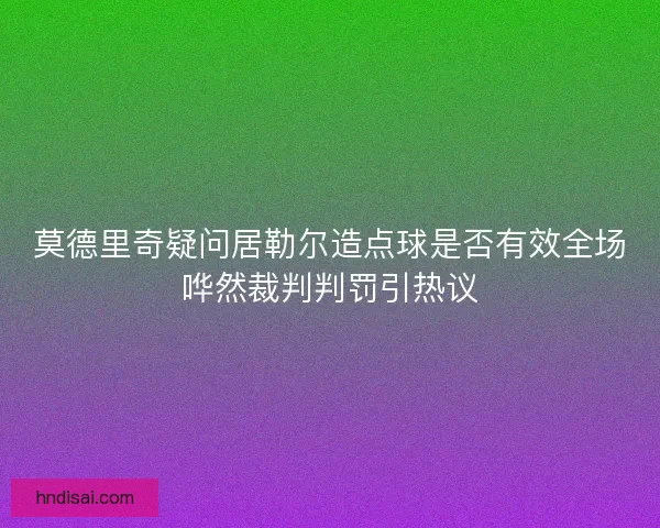 莫德里奇疑问居勒尔造点球是否有效全场哗然裁判判罚引热议