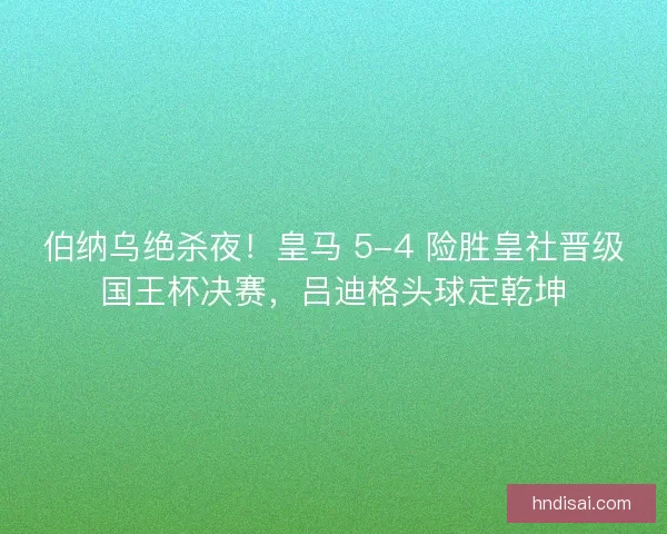 伯纳乌绝杀夜！皇马 5-4 险胜皇社晋级国王杯决赛，吕迪格头球定乾坤