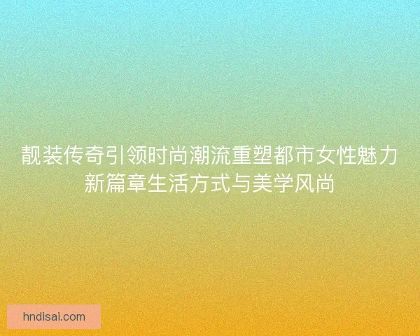 靓装传奇引领时尚潮流重塑都市女性魅力新篇章生活方式与美学风尚