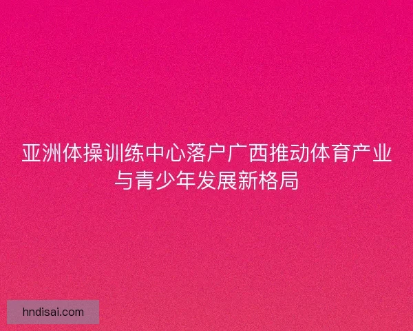 亚洲体操训练中心落户广西推动体育产业与青少年发展新格局