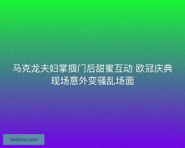 马克龙夫妇掌掴门后甜蜜互动 欧冠庆典现场意外变骚乱场面