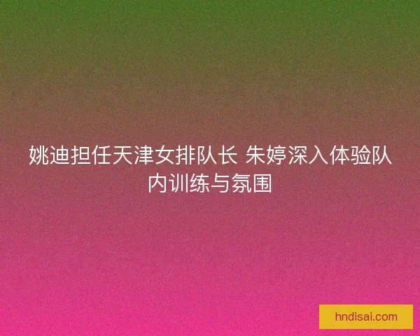 姚迪担任天津女排队长 朱婷深入体验队内训练与氛围