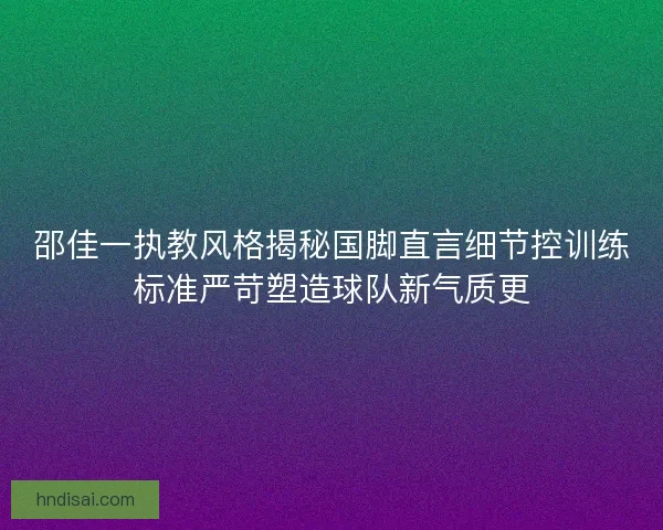 邵佳一执教风格揭秘国脚直言细节控训练标准严苛塑造球队新气质更